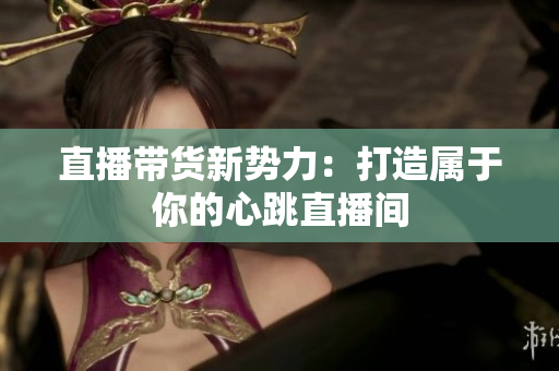 直播带货新势力：打造属于你的心跳直播间