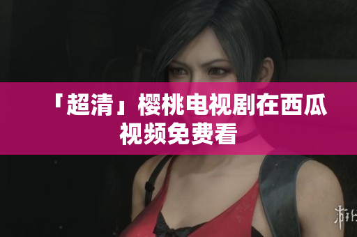 「超清」樱桃电视剧在西瓜视频免费看