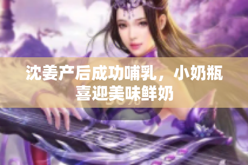 沈姜产后成功哺乳，小奶瓶喜迎美味鲜奶