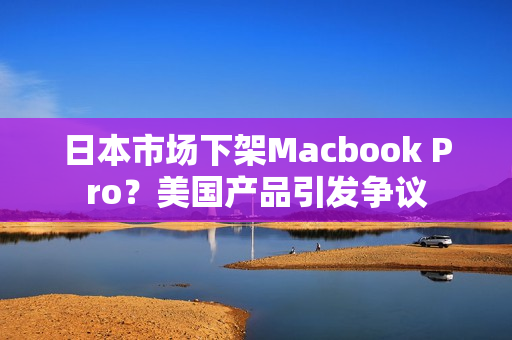 日本市场下架Macbook Pro？美国产品引发争议