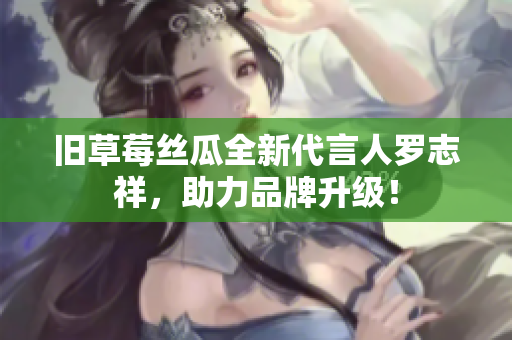旧草莓丝瓜全新代言人罗志祥，助力品牌升级！