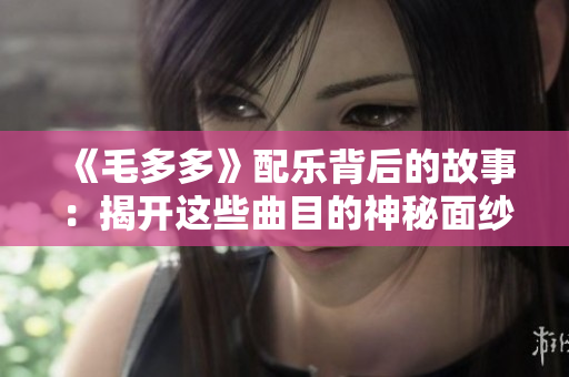 《毛多多》配乐背后的故事：揭开这些曲目的神秘面纱