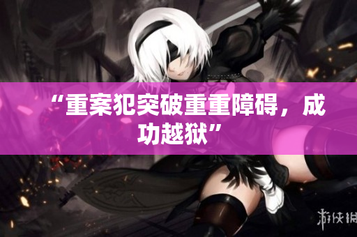 “重案犯突破重重障碍，成功越狱”