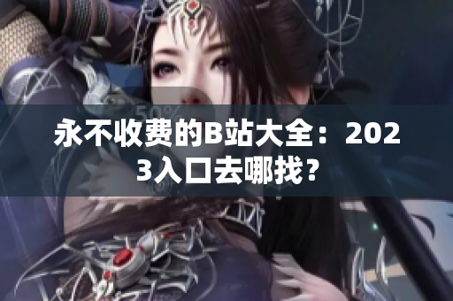 永不收费的B站大全：2023入口去哪找？
