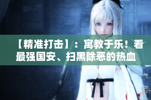【精准打击】：寓教于乐！看最强国安、扫黑除恶的热血剧