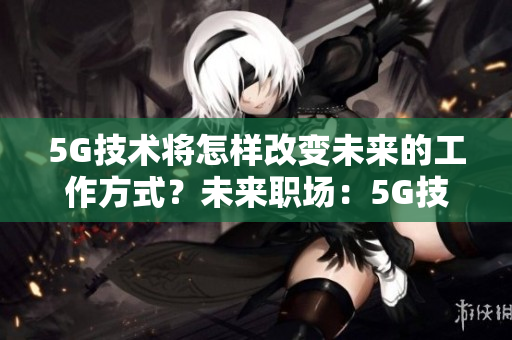 5G技术将怎样改变未来的工作方式？未来职场：5G技术带来的革命性变化