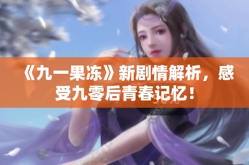 《九一果冻》新剧情解析，感受九零后青春记忆！