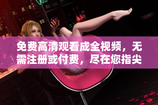 免费高清观看成全视频，无需注册或付费，尽在您指尖