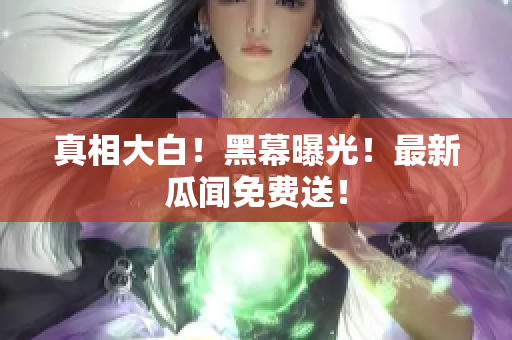 真相大白！黑幕曝光！最新瓜闻免费送！