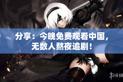 分享：今晚免费观看中国，无数人熬夜追剧！