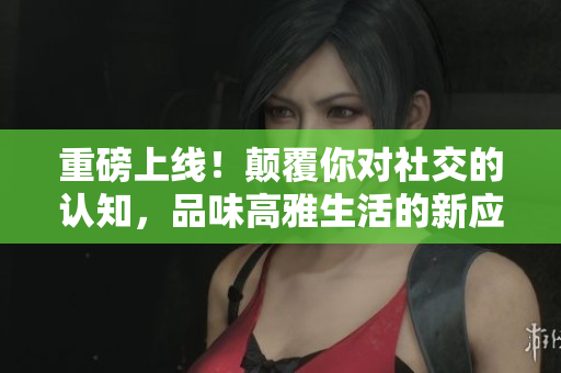 重磅上线！颠覆你对社交的认知，品味高雅生活的新应用