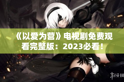 《以爱为营》电视剧免费观看完整版：2023必看！