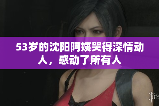 53岁的沈阳阿姨哭得深情动人，感动了所有人
