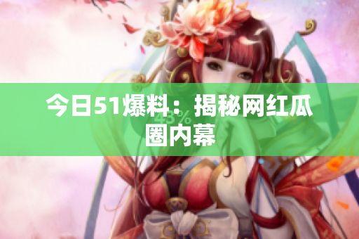 今日51爆料：揭秘网红瓜圈内幕