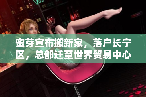 蜜芽宣布搬新家，落户长宁区，总部迁至世界贸易中心