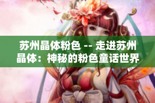 苏州晶体粉色 -- 走进苏州晶体：神秘的粉色童话世界