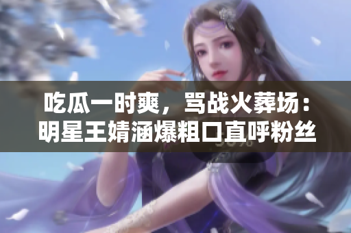 吃瓜一时爽，骂战火葬场：明星王婧涵爆粗口直呼粉丝对不起