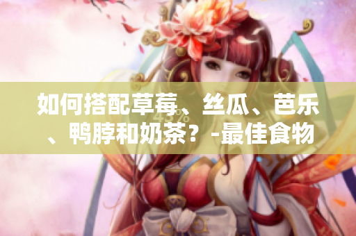 如何搭配草莓、丝瓜、芭乐、鸭脖和奶茶？-最佳食物搭配分享