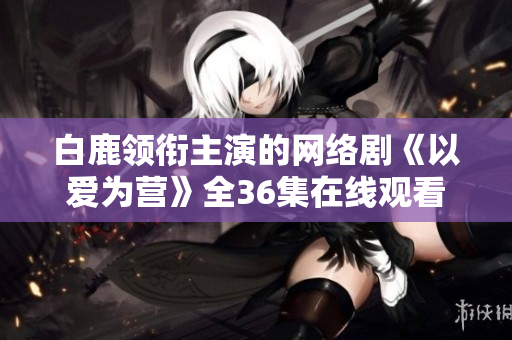白鹿领衔主演的网络剧《以爱为营》全36集在线观看