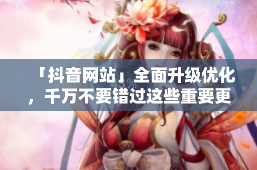 「抖音网站」全面升级优化，千万不要错过这些重要更新！