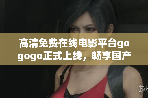高清免费在线电影平台gogogo正式上线，畅享国产好剧！