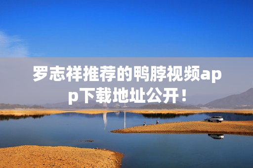 罗志祥推荐的鸭脖视频app下载地址公开！