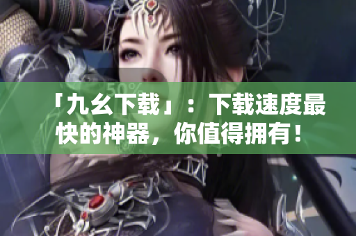 「九幺下载」：下载速度最快的神器，你值得拥有！