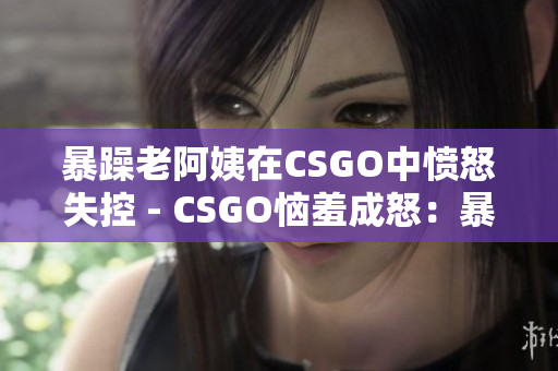暴躁老阿姨在CSGO中愤怒失控 - CSGO恼羞成怒：暴躁老阿姨心态炸裂