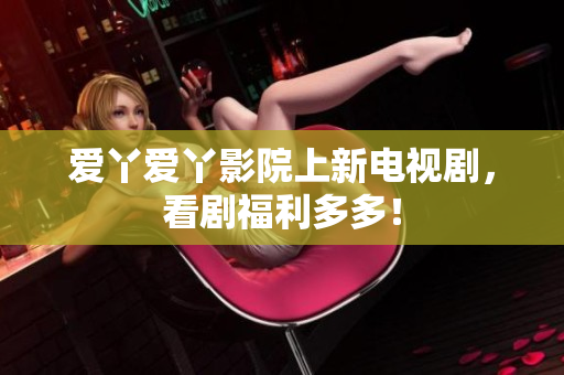 爱丫爱丫影院上新电视剧，看剧福利多多！