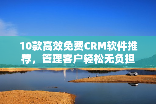 10款高效免费CRM软件推荐，管理客户轻松无负担
