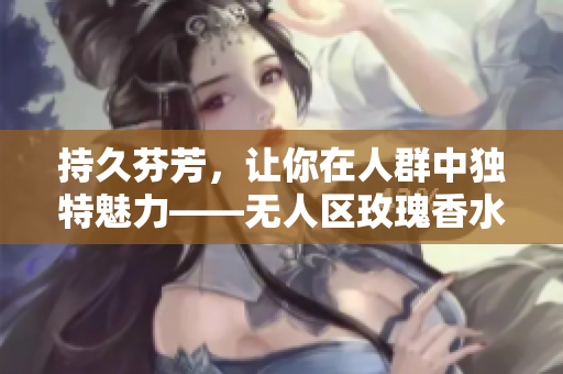 持久芬芳，让你在人群中独特魅力——无人区玫瑰香水女士香氛