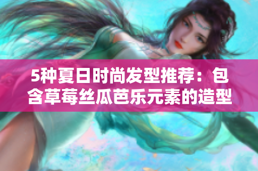 5种夏日时尚发型推荐：包含草莓丝瓜芭乐元素的造型不容错过！