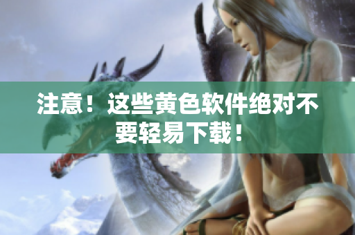 注意！这些黄色软件绝对不要轻易下载！