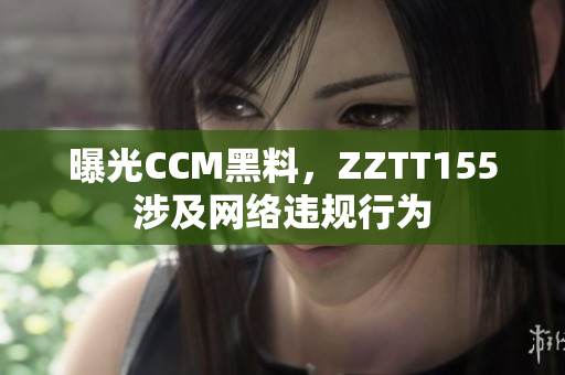 曝光CCM黑料，ZZTT155涉及网络违规行为