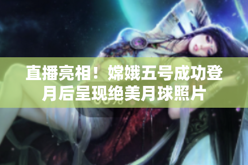 直播亮相！嫦娥五号成功登月后呈现绝美月球照片
