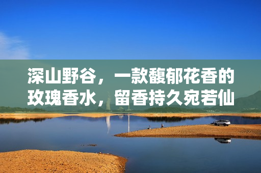 深山野谷，一款馥郁花香的玫瑰香水，留香持久宛若仙境