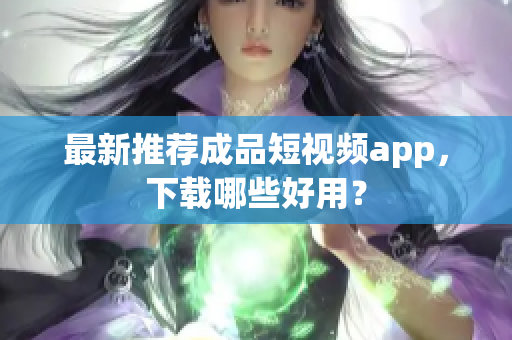 最新推荐成品短视频app，下载哪些好用？