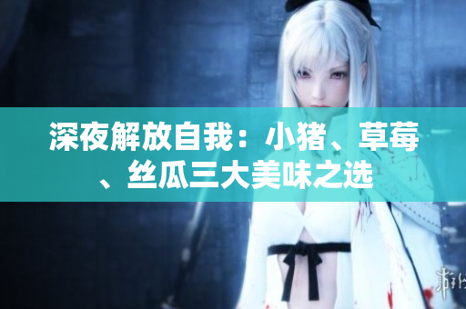 深夜解放自我：小猪、草莓、丝瓜三大美味之选