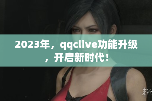 2023年，qqclive功能升级，开启新时代！