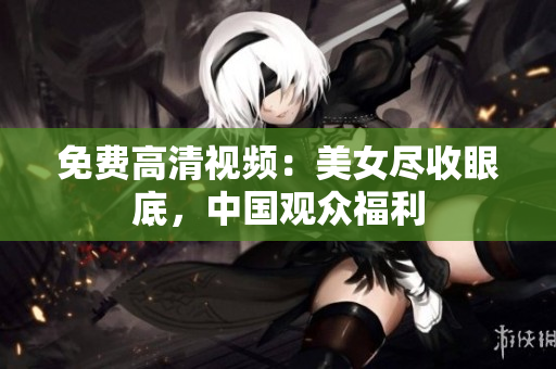 免费高清视频：美女尽收眼底，中国观众福利