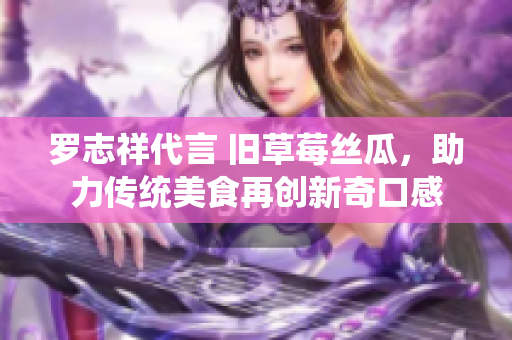 罗志祥代言 旧草莓丝瓜，助力传统美食再创新奇口感