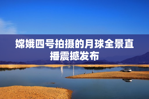 嫦娥四号拍摄的月球全景直播震撼发布