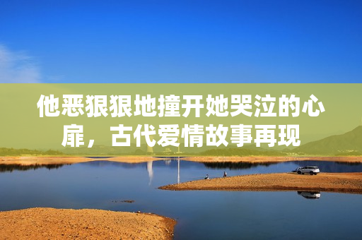他恶狠狠地撞开她哭泣的心扉，古代爱情故事再现