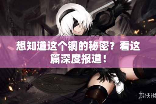 想知道这个铜的秘密？看这篇深度报道！
