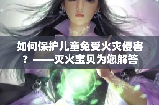如何保护儿童免受火灾侵害？——灭火宝贝为您解答