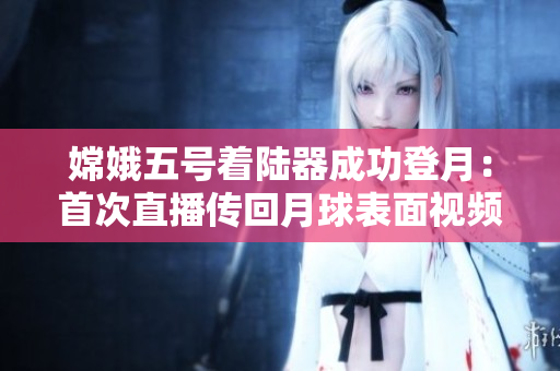 嫦娥五号着陆器成功登月：首次直播传回月球表面视频