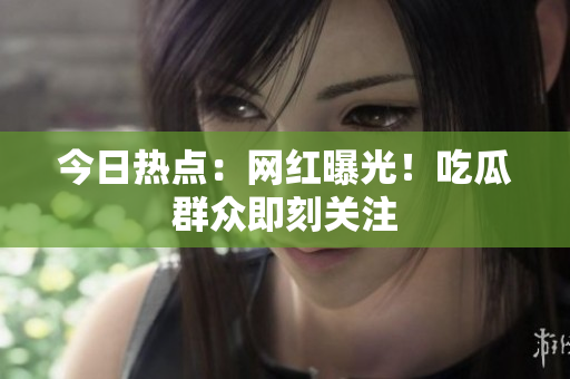 今日热点：网红曝光！吃瓜群众即刻关注