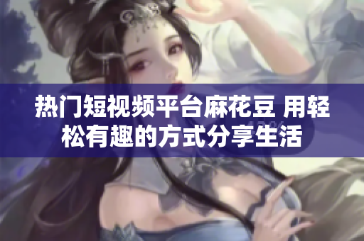 热门短视频平台麻花豆 用轻松有趣的方式分享生活