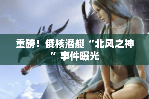 重磅！俄核潜艇“北风之神”事件曝光