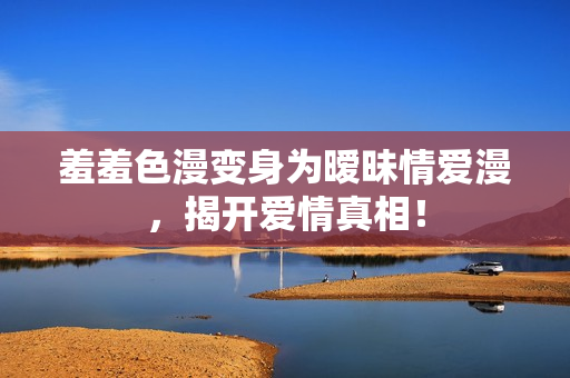 羞羞色漫变身为暧昧情爱漫，揭开爱情真相！